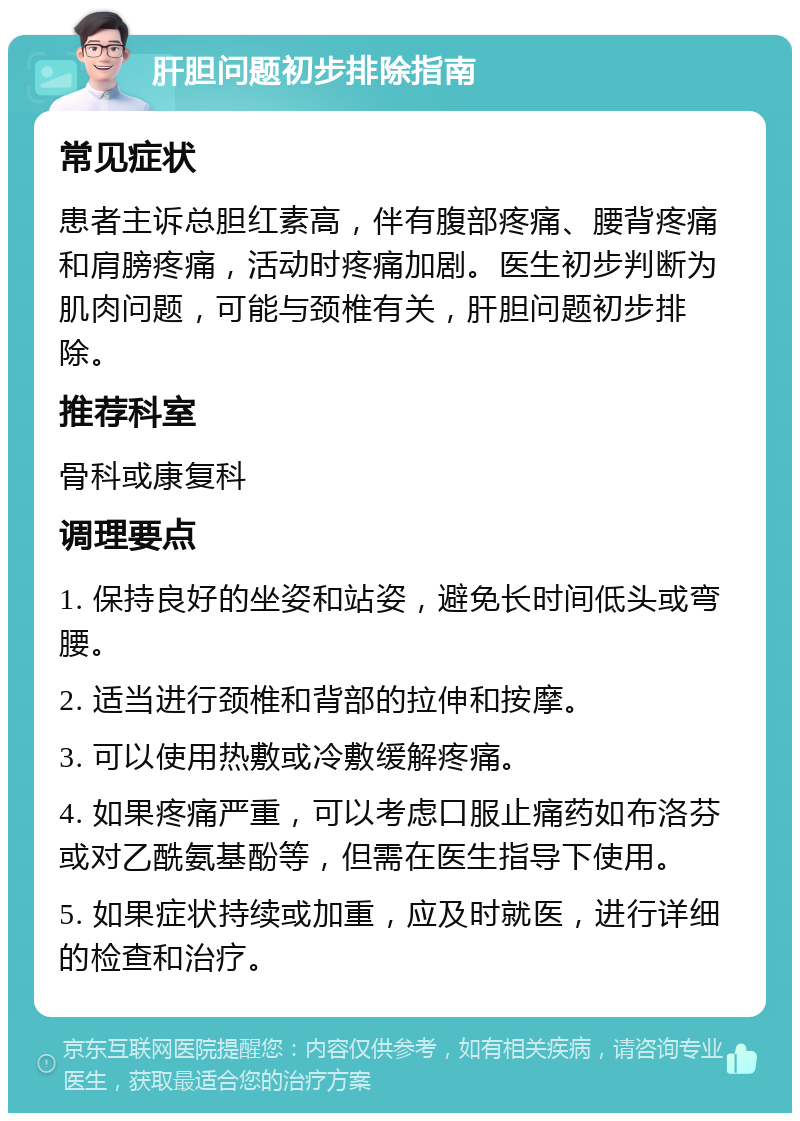 肝胆问题初步排除指南 常见症状 患者主诉总胆红素高，伴有腹部疼痛、腰背疼痛和肩膀疼痛，活动时疼痛加剧。医生初步判断为肌肉问题，可能与颈椎有关，肝胆问题初步排除。 推荐科室 骨科或康复科 调理要点 1. 保持良好的坐姿和站姿，避免长时间低头或弯腰。 2. 适当进行颈椎和背部的拉伸和按摩。 3. 可以使用热敷或冷敷缓解疼痛。 4. 如果疼痛严重，可以考虑口服止痛药如布洛芬或对乙酰氨基酚等，但需在医生指导下使用。 5. 如果症状持续或加重，应及时就医，进行详细的检查和治疗。