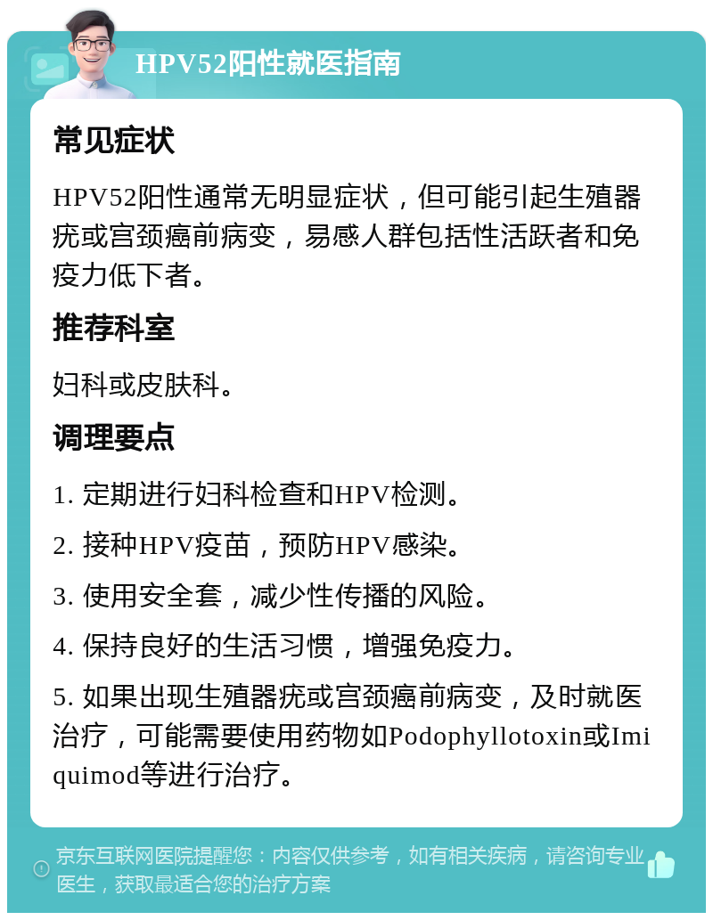 HPV52阳性就医指南 常见症状 HPV52阳性通常无明显症状，但可能引起生殖器疣或宫颈癌前病变，易感人群包括性活跃者和免疫力低下者。 推荐科室 妇科或皮肤科。 调理要点 1. 定期进行妇科检查和HPV检测。 2. 接种HPV疫苗，预防HPV感染。 3. 使用安全套，减少性传播的风险。 4. 保持良好的生活习惯，增强免疫力。 5. 如果出现生殖器疣或宫颈癌前病变，及时就医治疗，可能需要使用药物如Podophyllotoxin或Imiquimod等进行治疗。