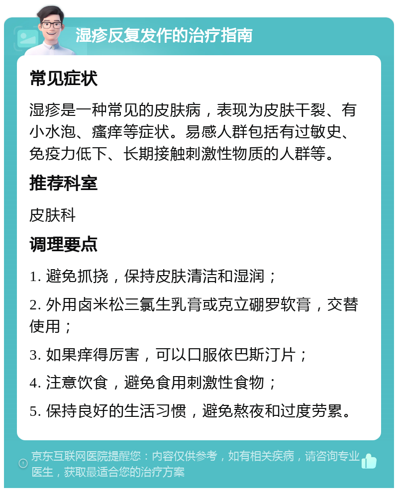 湿疹反复发作的治疗指南 常见症状 湿疹是一种常见的皮肤病，表现为皮肤干裂、有小水泡、瘙痒等症状。易感人群包括有过敏史、免疫力低下、长期接触刺激性物质的人群等。 推荐科室 皮肤科 调理要点 1. 避免抓挠，保持皮肤清洁和湿润； 2. 外用卤米松三氯生乳膏或克立硼罗软膏，交替使用； 3. 如果痒得厉害，可以口服依巴斯汀片； 4. 注意饮食，避免食用刺激性食物； 5. 保持良好的生活习惯，避免熬夜和过度劳累。