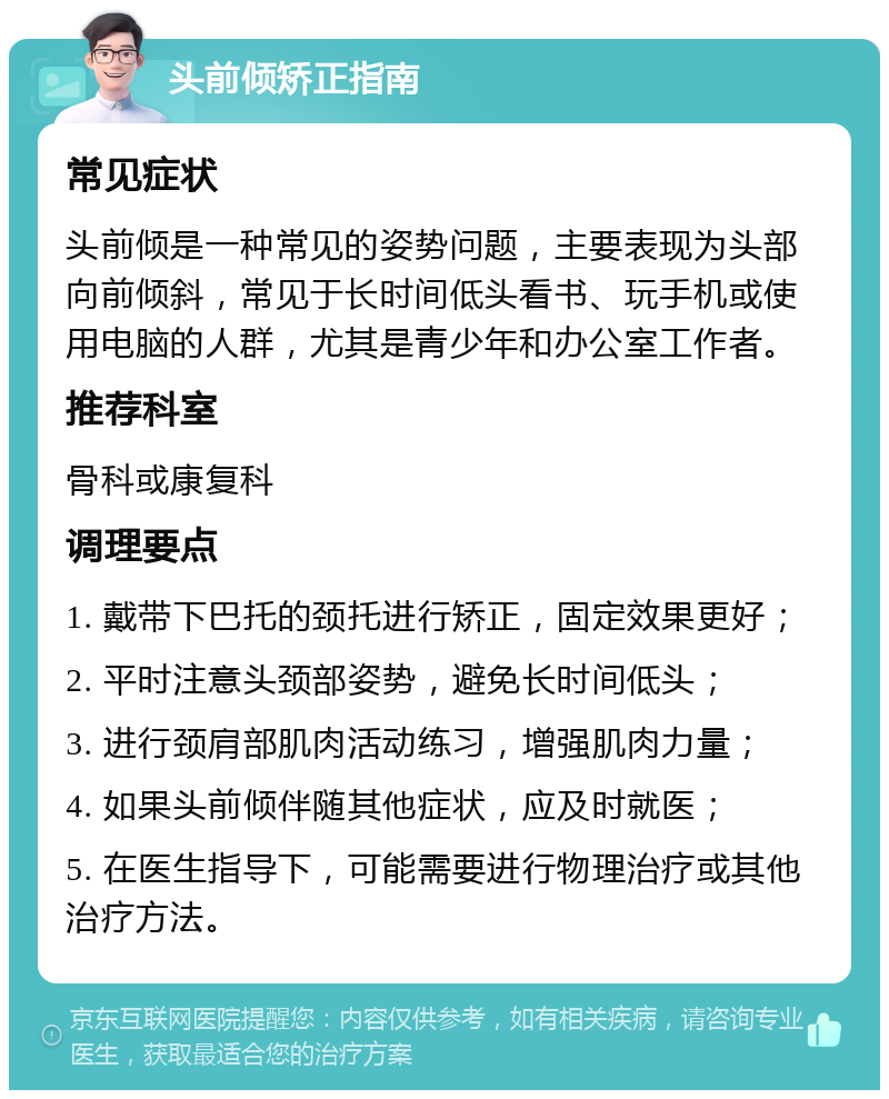 头前倾矫正指南 常见症状 头前倾是一种常见的姿势问题，主要表现为头部向前倾斜，常见于长时间低头看书、玩手机或使用电脑的人群，尤其是青少年和办公室工作者。 推荐科室 骨科或康复科 调理要点 1. 戴带下巴托的颈托进行矫正，固定效果更好； 2. 平时注意头颈部姿势，避免长时间低头； 3. 进行颈肩部肌肉活动练习，增强肌肉力量； 4. 如果头前倾伴随其他症状，应及时就医； 5. 在医生指导下，可能需要进行物理治疗或其他治疗方法。