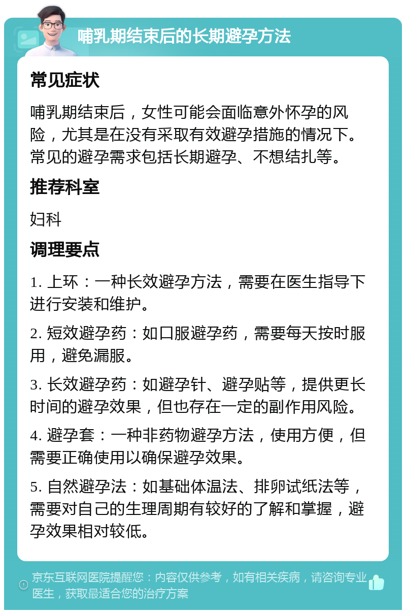 哺乳期结束后的长期避孕方法 常见症状 哺乳期结束后，女性可能会面临意外怀孕的风险，尤其是在没有采取有效避孕措施的情况下。常见的避孕需求包括长期避孕、不想结扎等。 推荐科室 妇科 调理要点 1. 上环：一种长效避孕方法，需要在医生指导下进行安装和维护。 2. 短效避孕药：如口服避孕药，需要每天按时服用，避免漏服。 3. 长效避孕药：如避孕针、避孕贴等，提供更长时间的避孕效果，但也存在一定的副作用风险。 4. 避孕套：一种非药物避孕方法，使用方便，但需要正确使用以确保避孕效果。 5. 自然避孕法：如基础体温法、排卵试纸法等，需要对自己的生理周期有较好的了解和掌握，避孕效果相对较低。