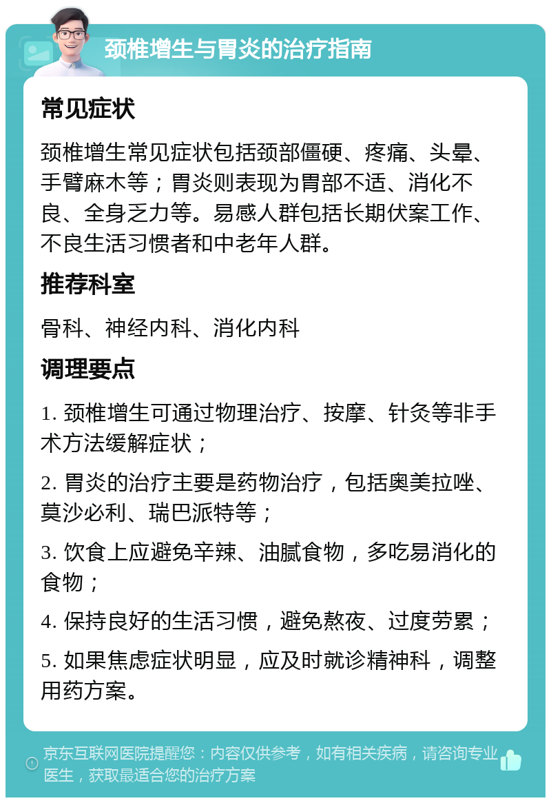 颈椎增生与胃炎的治疗指南 常见症状 颈椎增生常见症状包括颈部僵硬、疼痛、头晕、手臂麻木等；胃炎则表现为胃部不适、消化不良、全身乏力等。易感人群包括长期伏案工作、不良生活习惯者和中老年人群。 推荐科室 骨科、神经内科、消化内科 调理要点 1. 颈椎增生可通过物理治疗、按摩、针灸等非手术方法缓解症状； 2. 胃炎的治疗主要是药物治疗，包括奥美拉唑、莫沙必利、瑞巴派特等； 3. 饮食上应避免辛辣、油腻食物，多吃易消化的食物； 4. 保持良好的生活习惯，避免熬夜、过度劳累； 5. 如果焦虑症状明显，应及时就诊精神科，调整用药方案。