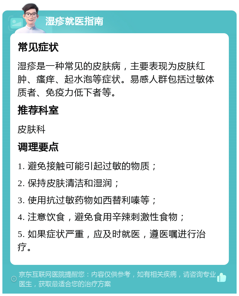 湿疹就医指南 常见症状 湿疹是一种常见的皮肤病，主要表现为皮肤红肿、瘙痒、起水泡等症状。易感人群包括过敏体质者、免疫力低下者等。 推荐科室 皮肤科 调理要点 1. 避免接触可能引起过敏的物质； 2. 保持皮肤清洁和湿润； 3. 使用抗过敏药物如西替利嗪等； 4. 注意饮食，避免食用辛辣刺激性食物； 5. 如果症状严重，应及时就医，遵医嘱进行治疗。