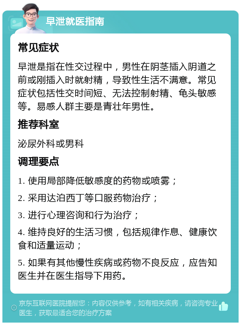 早泄就医指南 常见症状 早泄是指在性交过程中，男性在阴茎插入阴道之前或刚插入时就射精，导致性生活不满意。常见症状包括性交时间短、无法控制射精、龟头敏感等。易感人群主要是青壮年男性。 推荐科室 泌尿外科或男科 调理要点 1. 使用局部降低敏感度的药物或喷雾； 2. 采用达泊西丁等口服药物治疗； 3. 进行心理咨询和行为治疗； 4. 维持良好的生活习惯，包括规律作息、健康饮食和适量运动； 5. 如果有其他慢性疾病或药物不良反应，应告知医生并在医生指导下用药。