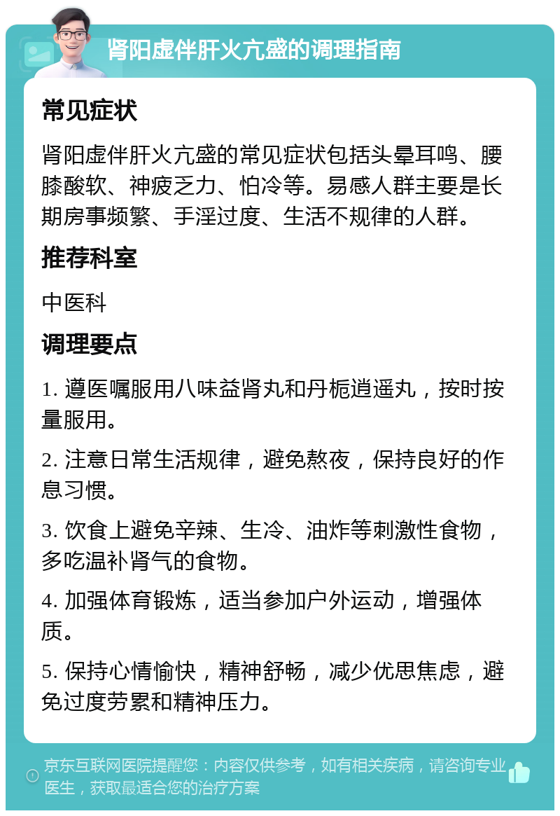 肾阳虚伴肝火亢盛的调理指南 常见症状 肾阳虚伴肝火亢盛的常见症状包括头晕耳鸣、腰膝酸软、神疲乏力、怕冷等。易感人群主要是长期房事频繁、手淫过度、生活不规律的人群。 推荐科室 中医科 调理要点 1. 遵医嘱服用八味益肾丸和丹栀逍遥丸，按时按量服用。 2. 注意日常生活规律，避免熬夜，保持良好的作息习惯。 3. 饮食上避免辛辣、生冷、油炸等刺激性食物，多吃温补肾气的食物。 4. 加强体育锻炼，适当参加户外运动，增强体质。 5. 保持心情愉快，精神舒畅，减少优思焦虑，避免过度劳累和精神压力。