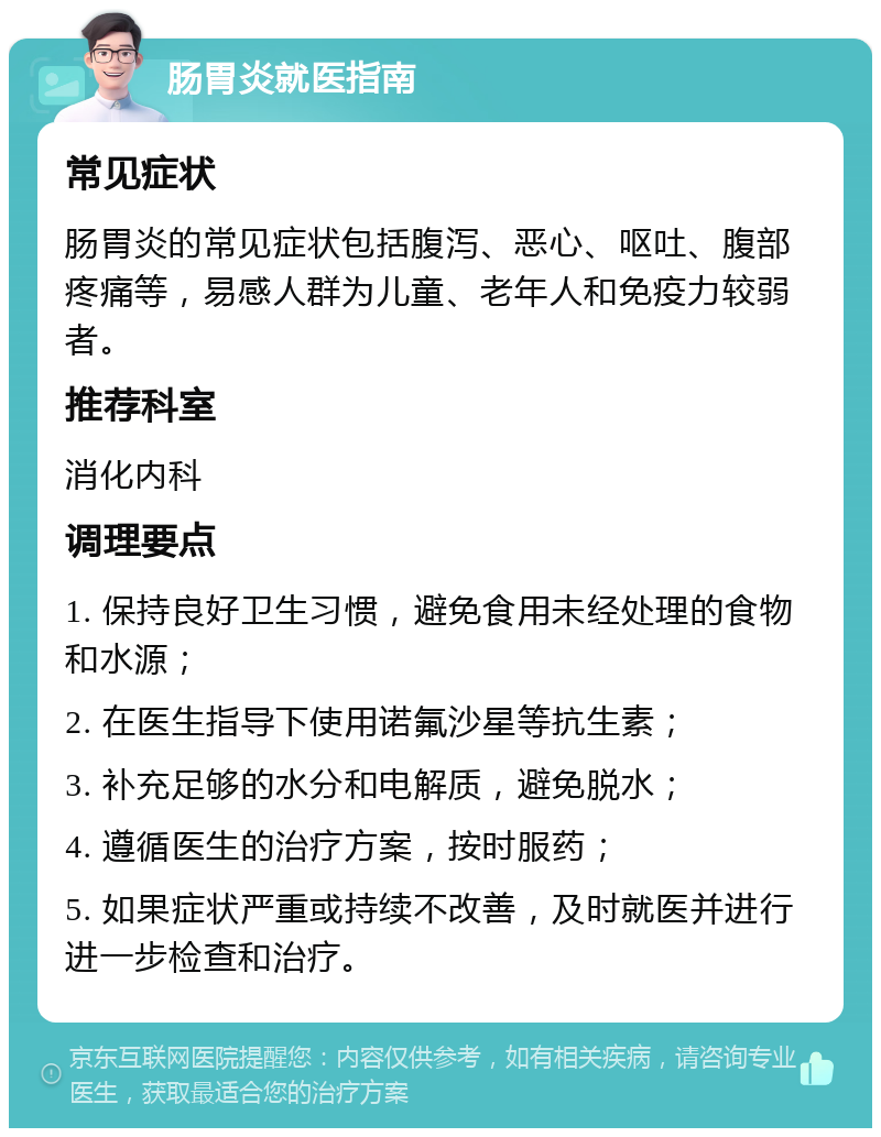 肠胃炎就医指南 常见症状 肠胃炎的常见症状包括腹泻、恶心、呕吐、腹部疼痛等，易感人群为儿童、老年人和免疫力较弱者。 推荐科室 消化内科 调理要点 1. 保持良好卫生习惯，避免食用未经处理的食物和水源； 2. 在医生指导下使用诺氟沙星等抗生素； 3. 补充足够的水分和电解质，避免脱水； 4. 遵循医生的治疗方案，按时服药； 5. 如果症状严重或持续不改善，及时就医并进行进一步检查和治疗。