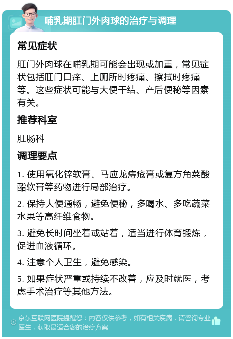 哺乳期肛门外肉球的治疗与调理 常见症状 肛门外肉球在哺乳期可能会出现或加重，常见症状包括肛门口痒、上厕所时疼痛、擦拭时疼痛等。这些症状可能与大便干结、产后便秘等因素有关。 推荐科室 肛肠科 调理要点 1. 使用氧化锌软膏、马应龙痔疮膏或复方角菜酸酯软膏等药物进行局部治疗。 2. 保持大便通畅，避免便秘，多喝水、多吃蔬菜水果等高纤维食物。 3. 避免长时间坐着或站着，适当进行体育锻炼，促进血液循环。 4. 注意个人卫生，避免感染。 5. 如果症状严重或持续不改善，应及时就医，考虑手术治疗等其他方法。