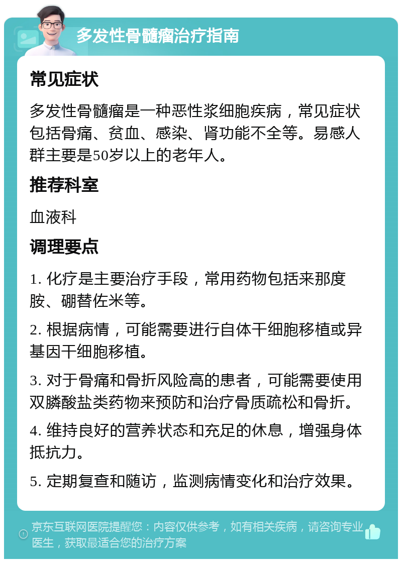 多发性骨髓瘤治疗指南 常见症状 多发性骨髓瘤是一种恶性浆细胞疾病，常见症状包括骨痛、贫血、感染、肾功能不全等。易感人群主要是50岁以上的老年人。 推荐科室 血液科 调理要点 1. 化疗是主要治疗手段，常用药物包括来那度胺、硼替佐米等。 2. 根据病情，可能需要进行自体干细胞移植或异基因干细胞移植。 3. 对于骨痛和骨折风险高的患者，可能需要使用双膦酸盐类药物来预防和治疗骨质疏松和骨折。 4. 维持良好的营养状态和充足的休息，增强身体抵抗力。 5. 定期复查和随访，监测病情变化和治疗效果。