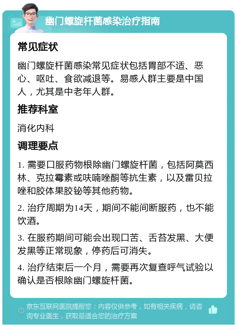 幽门螺旋杆菌感染治疗指南 常见症状 幽门螺旋杆菌感染常见症状包括胃部不适、恶心、呕吐、食欲减退等。易感人群主要是中国人，尤其是中老年人群。 推荐科室 消化内科 调理要点 1. 需要口服药物根除幽门螺旋杆菌，包括阿莫西林、克拉霉素或呋喃唑酮等抗生素，以及雷贝拉唑和胶体果胶铋等其他药物。 2. 治疗周期为14天，期间不能间断服药，也不能饮酒。 3. 在服药期间可能会出现口苦、舌苔发黑、大便发黑等正常现象，停药后可消失。 4. 治疗结束后一个月，需要再次复查呼气试验以确认是否根除幽门螺旋杆菌。