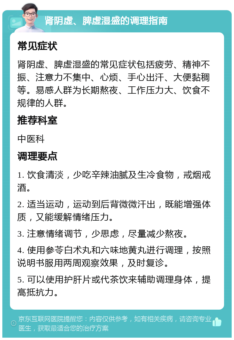 肾阴虚、脾虚湿盛的调理指南 常见症状 肾阴虚、脾虚湿盛的常见症状包括疲劳、精神不振、注意力不集中、心烦、手心出汗、大便黏稠等。易感人群为长期熬夜、工作压力大、饮食不规律的人群。 推荐科室 中医科 调理要点 1. 饮食清淡，少吃辛辣油腻及生冷食物，戒烟戒酒。 2. 适当运动，运动到后背微微汗出，既能增强体质，又能缓解情绪压力。 3. 注意情绪调节，少思虑，尽量减少熬夜。 4. 使用参苓白术丸和六味地黄丸进行调理，按照说明书服用两周观察效果，及时复诊。 5. 可以使用护肝片或代茶饮来辅助调理身体，提高抵抗力。