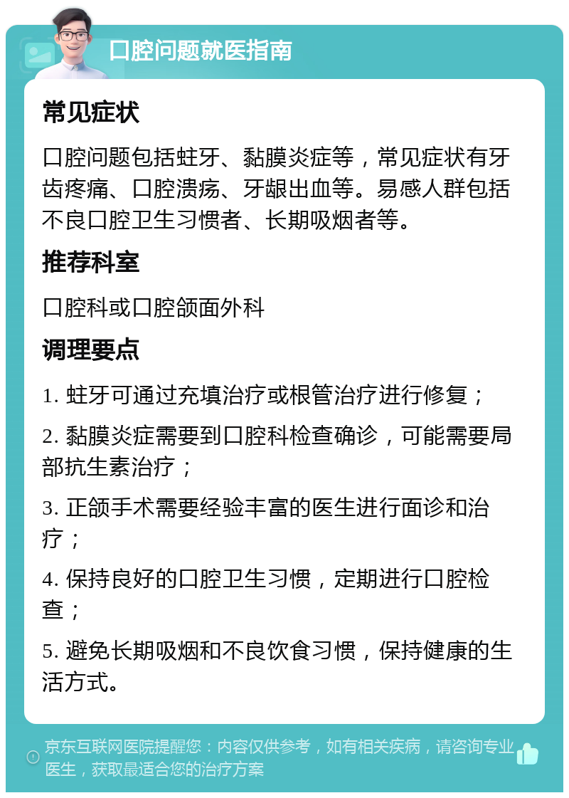 口腔问题就医指南 常见症状 口腔问题包括蛀牙、黏膜炎症等，常见症状有牙齿疼痛、口腔溃疡、牙龈出血等。易感人群包括不良口腔卫生习惯者、长期吸烟者等。 推荐科室 口腔科或口腔颌面外科 调理要点 1. 蛀牙可通过充填治疗或根管治疗进行修复； 2. 黏膜炎症需要到口腔科检查确诊，可能需要局部抗生素治疗； 3. 正颌手术需要经验丰富的医生进行面诊和治疗； 4. 保持良好的口腔卫生习惯，定期进行口腔检查； 5. 避免长期吸烟和不良饮食习惯，保持健康的生活方式。