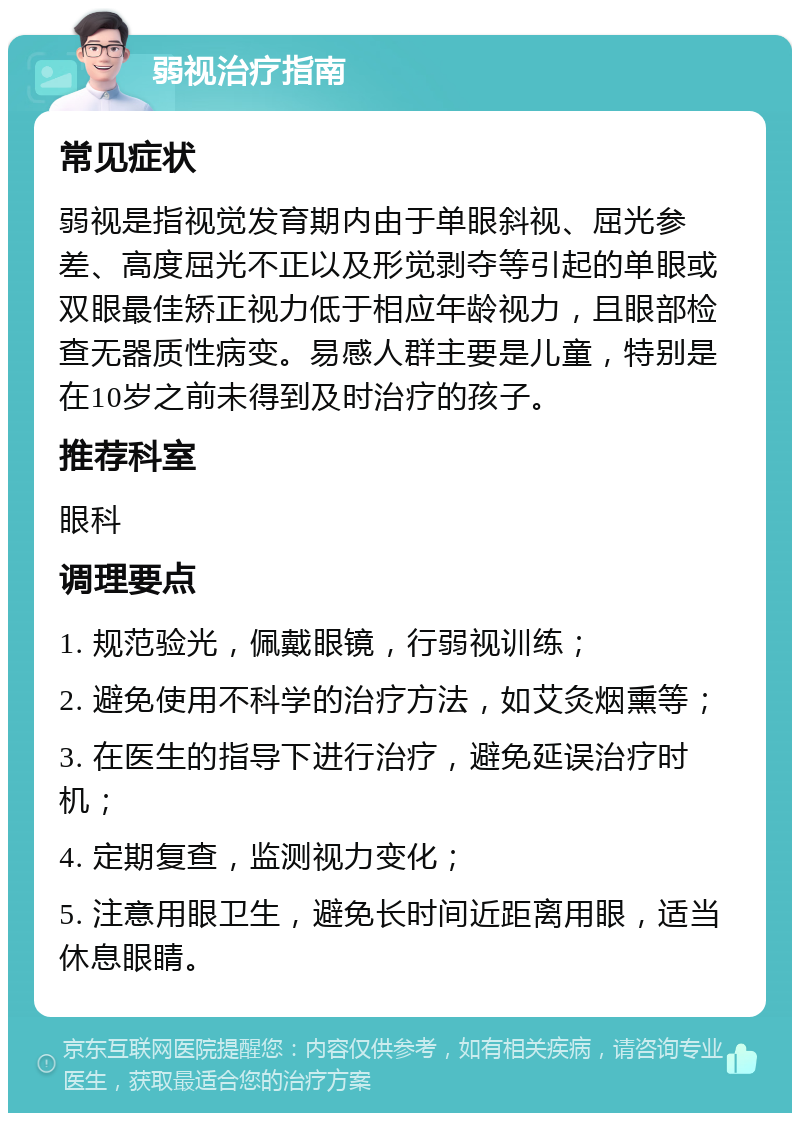 弱视治疗指南 常见症状 弱视是指视觉发育期内由于单眼斜视、屈光参差、高度屈光不正以及形觉剥夺等引起的单眼或双眼最佳矫正视力低于相应年龄视力，且眼部检查无器质性病变。易感人群主要是儿童，特别是在10岁之前未得到及时治疗的孩子。 推荐科室 眼科 调理要点 1. 规范验光，佩戴眼镜，行弱视训练； 2. 避免使用不科学的治疗方法，如艾灸烟熏等； 3. 在医生的指导下进行治疗，避免延误治疗时机； 4. 定期复查，监测视力变化； 5. 注意用眼卫生，避免长时间近距离用眼，适当休息眼睛。