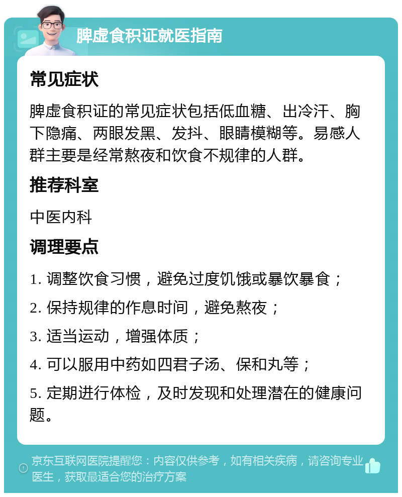 脾虚食积证就医指南 常见症状 脾虚食积证的常见症状包括低血糖、出冷汗、胸下隐痛、两眼发黑、发抖、眼睛模糊等。易感人群主要是经常熬夜和饮食不规律的人群。 推荐科室 中医内科 调理要点 1. 调整饮食习惯，避免过度饥饿或暴饮暴食； 2. 保持规律的作息时间，避免熬夜； 3. 适当运动，增强体质； 4. 可以服用中药如四君子汤、保和丸等； 5. 定期进行体检，及时发现和处理潜在的健康问题。