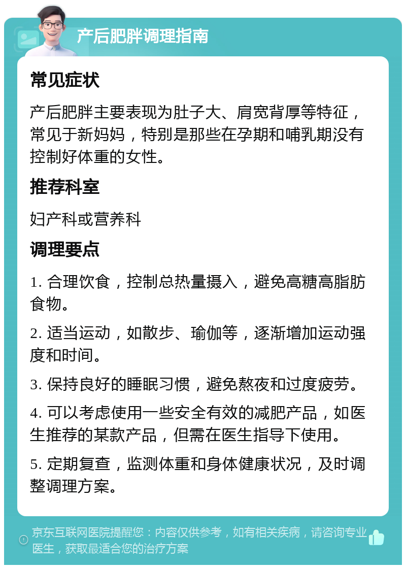 产后肥胖调理指南 常见症状 产后肥胖主要表现为肚子大、肩宽背厚等特征，常见于新妈妈，特别是那些在孕期和哺乳期没有控制好体重的女性。 推荐科室 妇产科或营养科 调理要点 1. 合理饮食，控制总热量摄入，避免高糖高脂肪食物。 2. 适当运动，如散步、瑜伽等，逐渐增加运动强度和时间。 3. 保持良好的睡眠习惯，避免熬夜和过度疲劳。 4. 可以考虑使用一些安全有效的减肥产品，如医生推荐的某款产品，但需在医生指导下使用。 5. 定期复查，监测体重和身体健康状况，及时调整调理方案。