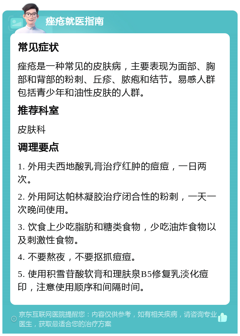 痤疮就医指南 常见症状 痤疮是一种常见的皮肤病，主要表现为面部、胸部和背部的粉刺、丘疹、脓疱和结节。易感人群包括青少年和油性皮肤的人群。 推荐科室 皮肤科 调理要点 1. 外用夫西地酸乳膏治疗红肿的痘痘，一日两次。 2. 外用阿达帕林凝胶治疗闭合性的粉刺，一天一次晚间使用。 3. 饮食上少吃脂肪和糖类食物，少吃油炸食物以及刺激性食物。 4. 不要熬夜，不要抠抓痘痘。 5. 使用积雪苷酸软膏和理肤泉B5修复乳淡化痘印，注意使用顺序和间隔时间。