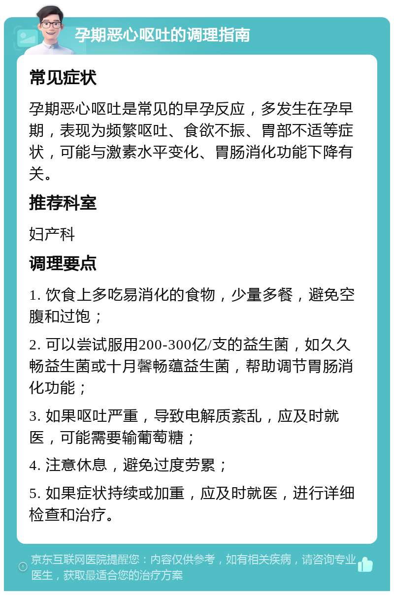 孕期恶心呕吐的调理指南 常见症状 孕期恶心呕吐是常见的早孕反应，多发生在孕早期，表现为频繁呕吐、食欲不振、胃部不适等症状，可能与激素水平变化、胃肠消化功能下降有关。 推荐科室 妇产科 调理要点 1. 饮食上多吃易消化的食物，少量多餐，避免空腹和过饱； 2. 可以尝试服用200-300亿/支的益生菌，如久久畅益生菌或十月馨畅蕴益生菌，帮助调节胃肠消化功能； 3. 如果呕吐严重，导致电解质紊乱，应及时就医，可能需要输葡萄糖； 4. 注意休息，避免过度劳累； 5. 如果症状持续或加重，应及时就医，进行详细检查和治疗。