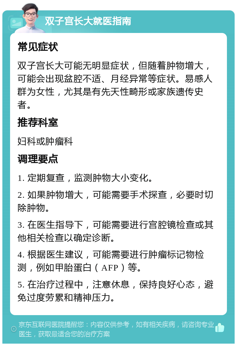 双子宫长大就医指南 常见症状 双子宫长大可能无明显症状，但随着肿物增大，可能会出现盆腔不适、月经异常等症状。易感人群为女性，尤其是有先天性畸形或家族遗传史者。 推荐科室 妇科或肿瘤科 调理要点 1. 定期复查，监测肿物大小变化。 2. 如果肿物增大，可能需要手术探查，必要时切除肿物。 3. 在医生指导下，可能需要进行宫腔镜检查或其他相关检查以确定诊断。 4. 根据医生建议，可能需要进行肿瘤标记物检测，例如甲胎蛋白（AFP）等。 5. 在治疗过程中，注意休息，保持良好心态，避免过度劳累和精神压力。