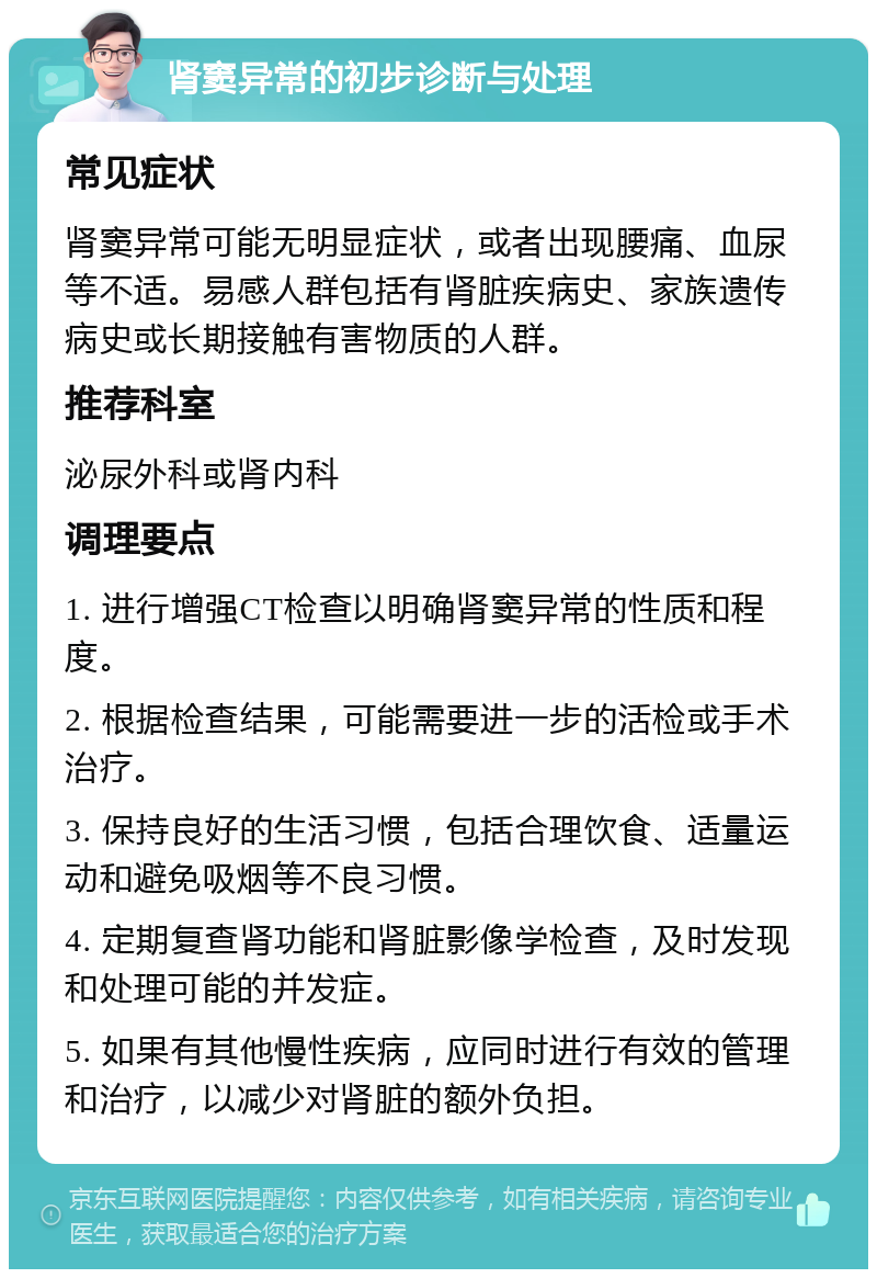 肾窦异常的初步诊断与处理 常见症状 肾窦异常可能无明显症状，或者出现腰痛、血尿等不适。易感人群包括有肾脏疾病史、家族遗传病史或长期接触有害物质的人群。 推荐科室 泌尿外科或肾内科 调理要点 1. 进行增强CT检查以明确肾窦异常的性质和程度。 2. 根据检查结果，可能需要进一步的活检或手术治疗。 3. 保持良好的生活习惯，包括合理饮食、适量运动和避免吸烟等不良习惯。 4. 定期复查肾功能和肾脏影像学检查，及时发现和处理可能的并发症。 5. 如果有其他慢性疾病，应同时进行有效的管理和治疗，以减少对肾脏的额外负担。