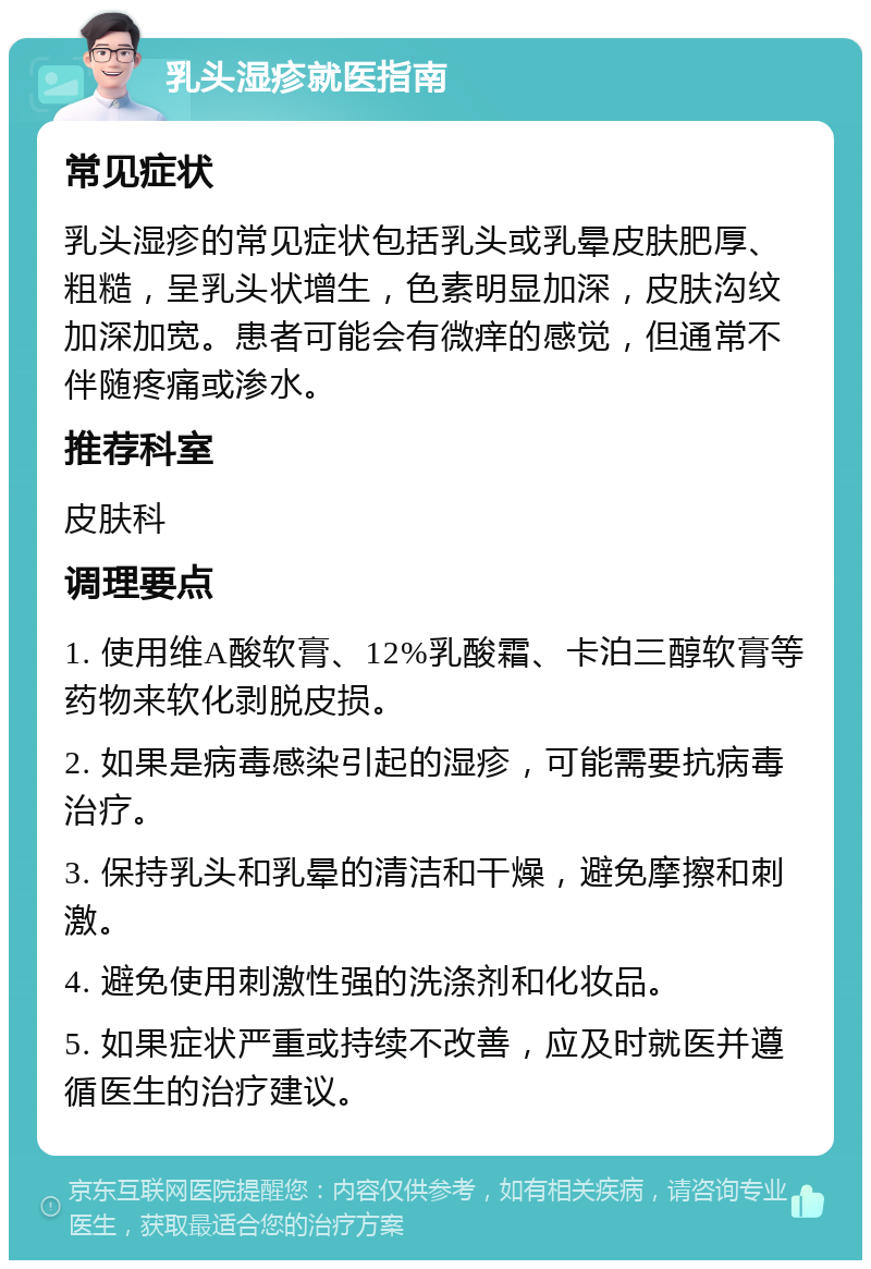 乳头湿疹就医指南 常见症状 乳头湿疹的常见症状包括乳头或乳晕皮肤肥厚、粗糙，呈乳头状增生，色素明显加深，皮肤沟纹加深加宽。患者可能会有微痒的感觉，但通常不伴随疼痛或渗水。 推荐科室 皮肤科 调理要点 1. 使用维A酸软膏、12%乳酸霜、卡泊三醇软膏等药物来软化剥脱皮损。 2. 如果是病毒感染引起的湿疹，可能需要抗病毒治疗。 3. 保持乳头和乳晕的清洁和干燥，避免摩擦和刺激。 4. 避免使用刺激性强的洗涤剂和化妆品。 5. 如果症状严重或持续不改善，应及时就医并遵循医生的治疗建议。