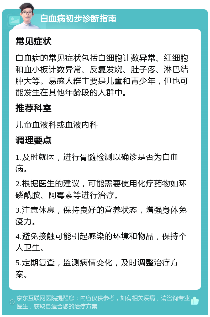 白血病初步诊断指南 常见症状 白血病的常见症状包括白细胞计数异常、红细胞和血小板计数异常、反复发烧、肚子疼、淋巴结肿大等。易感人群主要是儿童和青少年，但也可能发生在其他年龄段的人群中。 推荐科室 儿童血液科或血液内科 调理要点 1.及时就医，进行骨髓检测以确诊是否为白血病。 2.根据医生的建议，可能需要使用化疗药物如环磷酰胺、阿霉素等进行治疗。 3.注意休息，保持良好的营养状态，增强身体免疫力。 4.避免接触可能引起感染的环境和物品，保持个人卫生。 5.定期复查，监测病情变化，及时调整治疗方案。