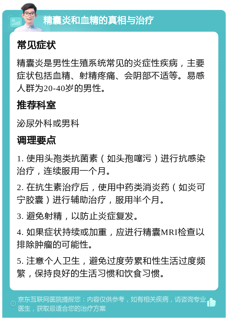 精囊炎和血精的真相与治疗 常见症状 精囊炎是男性生殖系统常见的炎症性疾病，主要症状包括血精、射精疼痛、会阴部不适等。易感人群为20-40岁的男性。 推荐科室 泌尿外科或男科 调理要点 1. 使用头孢类抗菌素（如头孢噻污）进行抗感染治疗，连续服用一个月。 2. 在抗生素治疗后，使用中药类消炎药（如炎可宁胶囊）进行辅助治疗，服用半个月。 3. 避免射精，以防止炎症复发。 4. 如果症状持续或加重，应进行精囊MRI检查以排除肿瘤的可能性。 5. 注意个人卫生，避免过度劳累和性生活过度频繁，保持良好的生活习惯和饮食习惯。