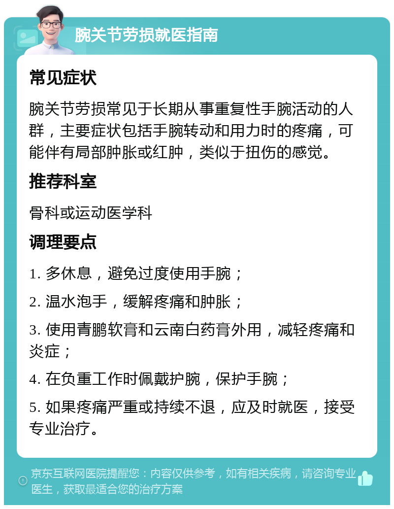 腕关节劳损就医指南 常见症状 腕关节劳损常见于长期从事重复性手腕活动的人群，主要症状包括手腕转动和用力时的疼痛，可能伴有局部肿胀或红肿，类似于扭伤的感觉。 推荐科室 骨科或运动医学科 调理要点 1. 多休息，避免过度使用手腕； 2. 温水泡手，缓解疼痛和肿胀； 3. 使用青鹏软膏和云南白药膏外用，减轻疼痛和炎症； 4. 在负重工作时佩戴护腕，保护手腕； 5. 如果疼痛严重或持续不退，应及时就医，接受专业治疗。