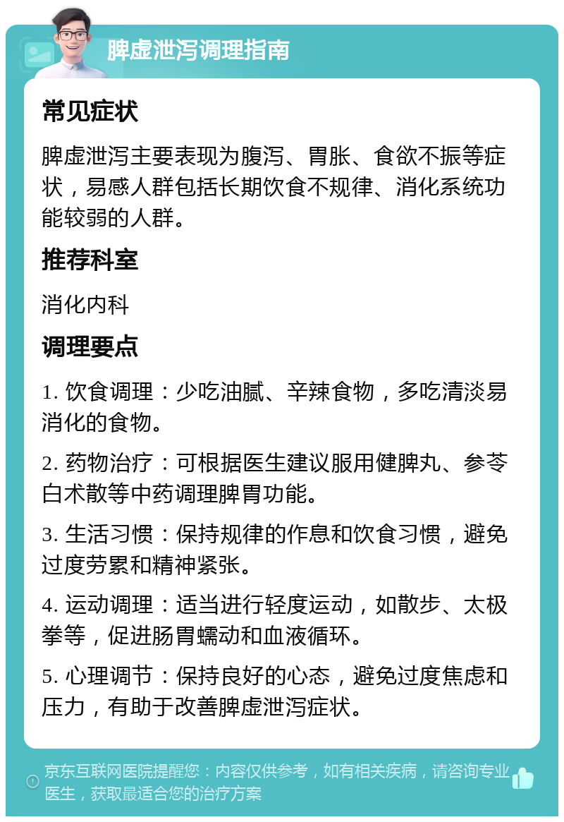 脾虚泄泻调理指南 常见症状 脾虚泄泻主要表现为腹泻、胃胀、食欲不振等症状，易感人群包括长期饮食不规律、消化系统功能较弱的人群。 推荐科室 消化内科 调理要点 1. 饮食调理：少吃油腻、辛辣食物，多吃清淡易消化的食物。 2. 药物治疗：可根据医生建议服用健脾丸、参苓白术散等中药调理脾胃功能。 3. 生活习惯：保持规律的作息和饮食习惯，避免过度劳累和精神紧张。 4. 运动调理：适当进行轻度运动，如散步、太极拳等，促进肠胃蠕动和血液循环。 5. 心理调节：保持良好的心态，避免过度焦虑和压力，有助于改善脾虚泄泻症状。