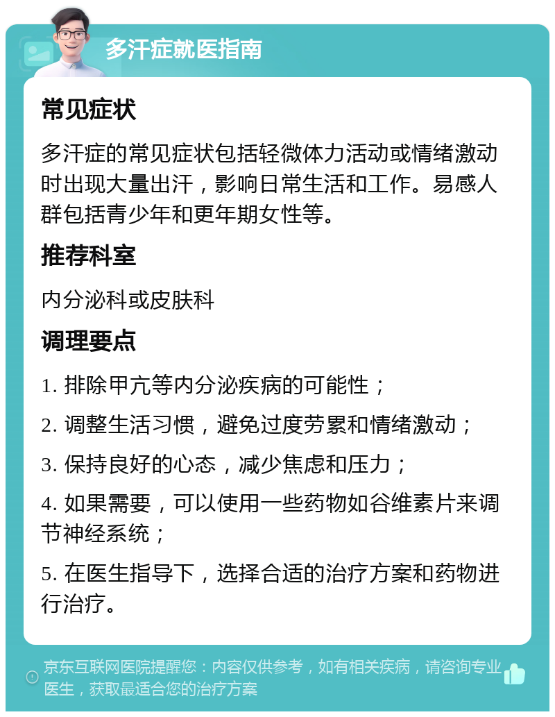 多汗症就医指南 常见症状 多汗症的常见症状包括轻微体力活动或情绪激动时出现大量出汗，影响日常生活和工作。易感人群包括青少年和更年期女性等。 推荐科室 内分泌科或皮肤科 调理要点 1. 排除甲亢等内分泌疾病的可能性； 2. 调整生活习惯，避免过度劳累和情绪激动； 3. 保持良好的心态，减少焦虑和压力； 4. 如果需要，可以使用一些药物如谷维素片来调节神经系统； 5. 在医生指导下，选择合适的治疗方案和药物进行治疗。