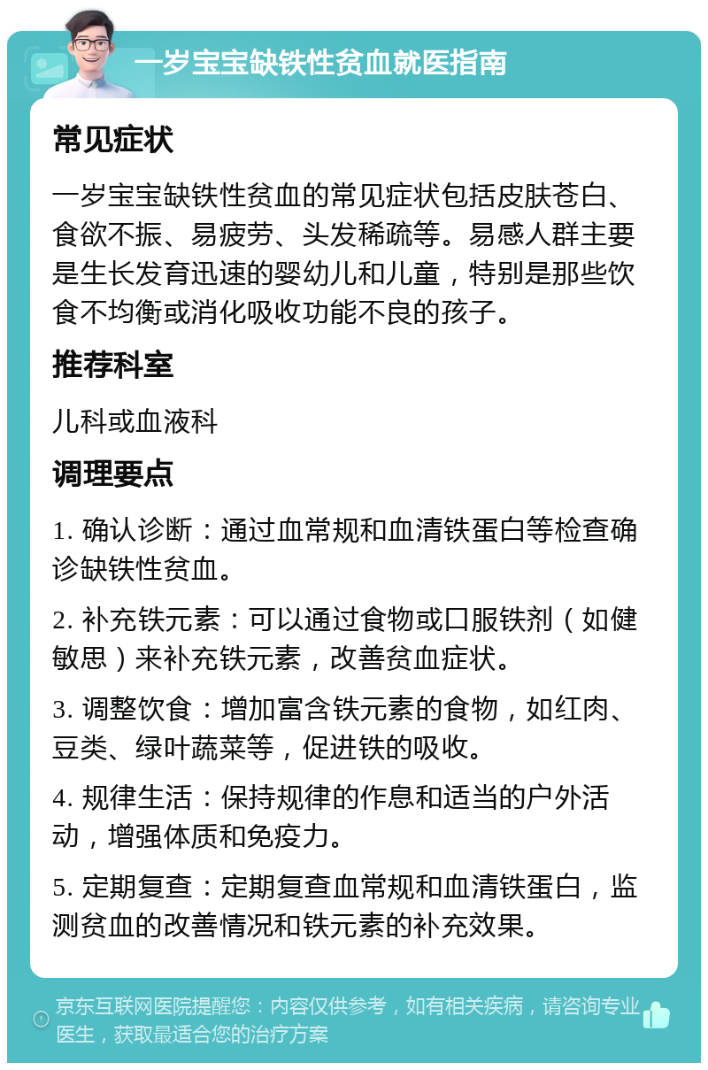 一岁宝宝缺铁性贫血就医指南 常见症状 一岁宝宝缺铁性贫血的常见症状包括皮肤苍白、食欲不振、易疲劳、头发稀疏等。易感人群主要是生长发育迅速的婴幼儿和儿童，特别是那些饮食不均衡或消化吸收功能不良的孩子。 推荐科室 儿科或血液科 调理要点 1. 确认诊断：通过血常规和血清铁蛋白等检查确诊缺铁性贫血。 2. 补充铁元素：可以通过食物或口服铁剂（如健敏思）来补充铁元素，改善贫血症状。 3. 调整饮食：增加富含铁元素的食物，如红肉、豆类、绿叶蔬菜等，促进铁的吸收。 4. 规律生活：保持规律的作息和适当的户外活动，增强体质和免疫力。 5. 定期复查：定期复查血常规和血清铁蛋白，监测贫血的改善情况和铁元素的补充效果。