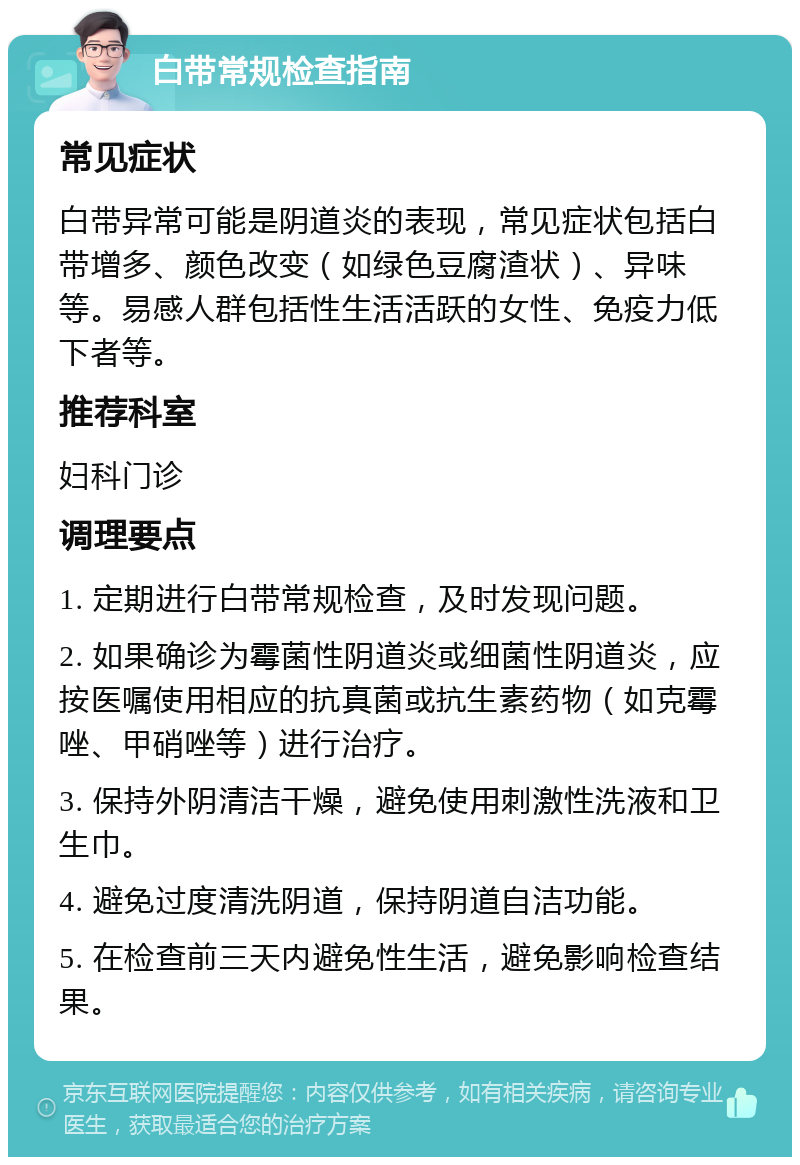 白带常规检查指南 常见症状 白带异常可能是阴道炎的表现，常见症状包括白带增多、颜色改变（如绿色豆腐渣状）、异味等。易感人群包括性生活活跃的女性、免疫力低下者等。 推荐科室 妇科门诊 调理要点 1. 定期进行白带常规检查，及时发现问题。 2. 如果确诊为霉菌性阴道炎或细菌性阴道炎，应按医嘱使用相应的抗真菌或抗生素药物（如克霉唑、甲硝唑等）进行治疗。 3. 保持外阴清洁干燥，避免使用刺激性洗液和卫生巾。 4. 避免过度清洗阴道，保持阴道自洁功能。 5. 在检查前三天内避免性生活，避免影响检查结果。