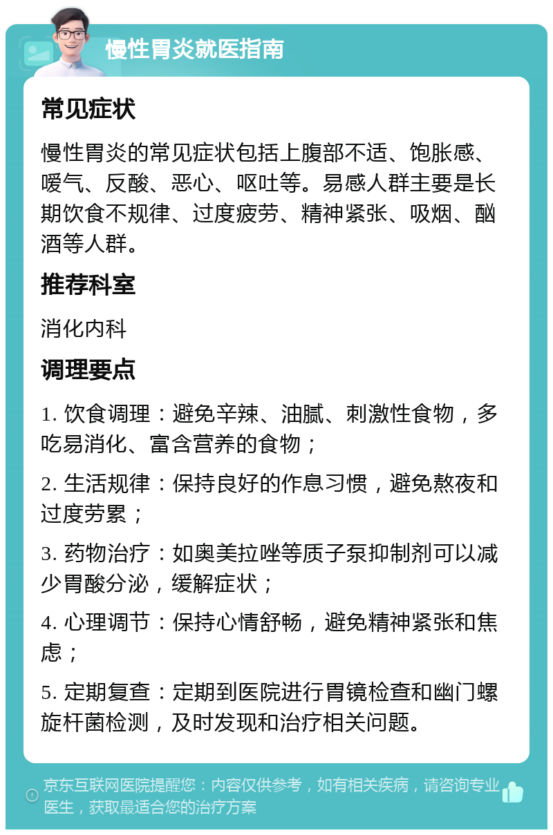 慢性胃炎就医指南 常见症状 慢性胃炎的常见症状包括上腹部不适、饱胀感、嗳气、反酸、恶心、呕吐等。易感人群主要是长期饮食不规律、过度疲劳、精神紧张、吸烟、酗酒等人群。 推荐科室 消化内科 调理要点 1. 饮食调理：避免辛辣、油腻、刺激性食物，多吃易消化、富含营养的食物； 2. 生活规律：保持良好的作息习惯，避免熬夜和过度劳累； 3. 药物治疗：如奥美拉唑等质子泵抑制剂可以减少胃酸分泌，缓解症状； 4. 心理调节：保持心情舒畅，避免精神紧张和焦虑； 5. 定期复查：定期到医院进行胃镜检查和幽门螺旋杆菌检测，及时发现和治疗相关问题。