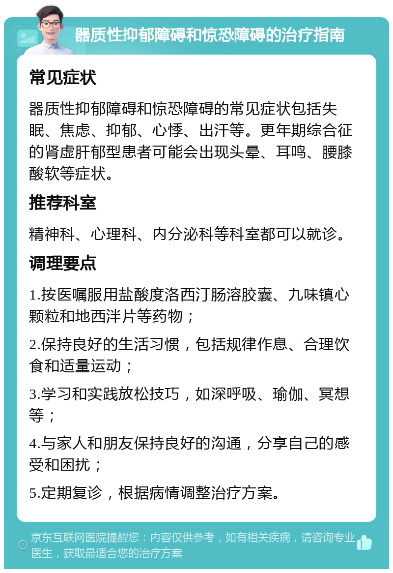 器质性抑郁障碍和惊恐障碍的治疗指南 常见症状 器质性抑郁障碍和惊恐障碍的常见症状包括失眠、焦虑、抑郁、心悸、出汗等。更年期综合征的肾虚肝郁型患者可能会出现头晕、耳鸣、腰膝酸软等症状。 推荐科室 精神科、心理科、内分泌科等科室都可以就诊。 调理要点 1.按医嘱服用盐酸度洛西汀肠溶胶囊、九味镇心颗粒和地西泮片等药物； 2.保持良好的生活习惯，包括规律作息、合理饮食和适量运动； 3.学习和实践放松技巧，如深呼吸、瑜伽、冥想等； 4.与家人和朋友保持良好的沟通，分享自己的感受和困扰； 5.定期复诊，根据病情调整治疗方案。