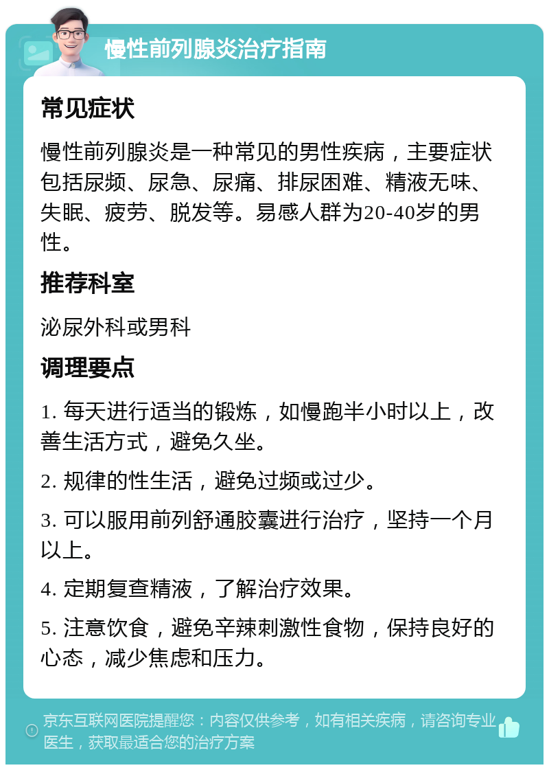 慢性前列腺炎治疗指南 常见症状 慢性前列腺炎是一种常见的男性疾病，主要症状包括尿频、尿急、尿痛、排尿困难、精液无味、失眠、疲劳、脱发等。易感人群为20-40岁的男性。 推荐科室 泌尿外科或男科 调理要点 1. 每天进行适当的锻炼，如慢跑半小时以上，改善生活方式，避免久坐。 2. 规律的性生活，避免过频或过少。 3. 可以服用前列舒通胶囊进行治疗，坚持一个月以上。 4. 定期复查精液，了解治疗效果。 5. 注意饮食，避免辛辣刺激性食物，保持良好的心态，减少焦虑和压力。