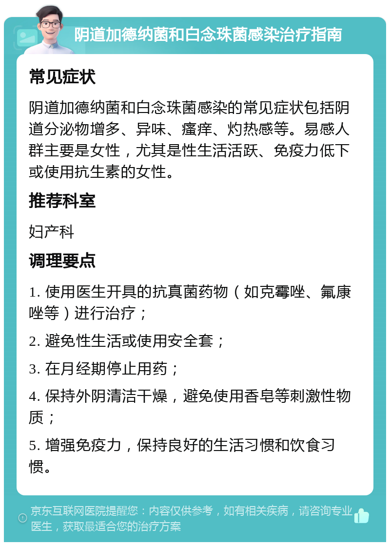 阴道加德纳菌和白念珠菌感染治疗指南 常见症状 阴道加德纳菌和白念珠菌感染的常见症状包括阴道分泌物增多、异味、瘙痒、灼热感等。易感人群主要是女性，尤其是性生活活跃、免疫力低下或使用抗生素的女性。 推荐科室 妇产科 调理要点 1. 使用医生开具的抗真菌药物（如克霉唑、氟康唑等）进行治疗； 2. 避免性生活或使用安全套； 3. 在月经期停止用药； 4. 保持外阴清洁干燥，避免使用香皂等刺激性物质； 5. 增强免疫力，保持良好的生活习惯和饮食习惯。