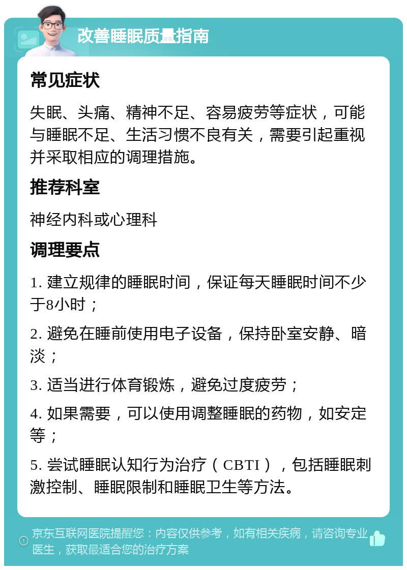 改善睡眠质量指南 常见症状 失眠、头痛、精神不足、容易疲劳等症状，可能与睡眠不足、生活习惯不良有关，需要引起重视并采取相应的调理措施。 推荐科室 神经内科或心理科 调理要点 1. 建立规律的睡眠时间，保证每天睡眠时间不少于8小时； 2. 避免在睡前使用电子设备，保持卧室安静、暗淡； 3. 适当进行体育锻炼，避免过度疲劳； 4. 如果需要，可以使用调整睡眠的药物，如安定等； 5. 尝试睡眠认知行为治疗（CBTI），包括睡眠刺激控制、睡眠限制和睡眠卫生等方法。