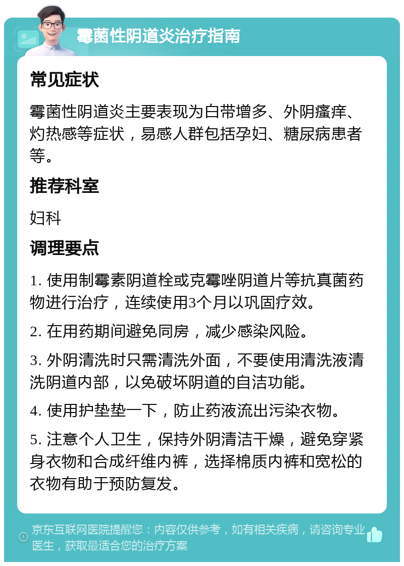 霉菌性阴道炎治疗指南 常见症状 霉菌性阴道炎主要表现为白带增多、外阴瘙痒、灼热感等症状，易感人群包括孕妇、糖尿病患者等。 推荐科室 妇科 调理要点 1. 使用制霉素阴道栓或克霉唑阴道片等抗真菌药物进行治疗，连续使用3个月以巩固疗效。 2. 在用药期间避免同房，减少感染风险。 3. 外阴清洗时只需清洗外面，不要使用清洗液清洗阴道内部，以免破坏阴道的自洁功能。 4. 使用护垫垫一下，防止药液流出污染衣物。 5. 注意个人卫生，保持外阴清洁干燥，避免穿紧身衣物和合成纤维内裤，选择棉质内裤和宽松的衣物有助于预防复发。