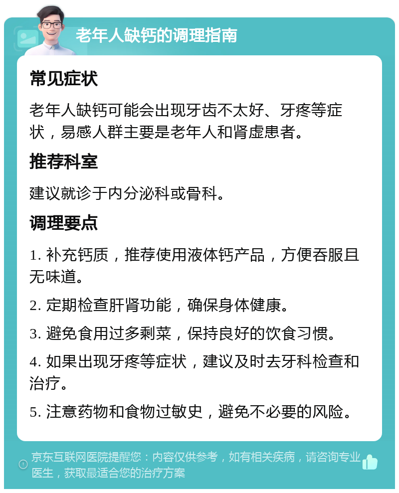 老年人缺钙的调理指南 常见症状 老年人缺钙可能会出现牙齿不太好、牙疼等症状，易感人群主要是老年人和肾虚患者。 推荐科室 建议就诊于内分泌科或骨科。 调理要点 1. 补充钙质，推荐使用液体钙产品，方便吞服且无味道。 2. 定期检查肝肾功能，确保身体健康。 3. 避免食用过多剩菜，保持良好的饮食习惯。 4. 如果出现牙疼等症状，建议及时去牙科检查和治疗。 5. 注意药物和食物过敏史，避免不必要的风险。