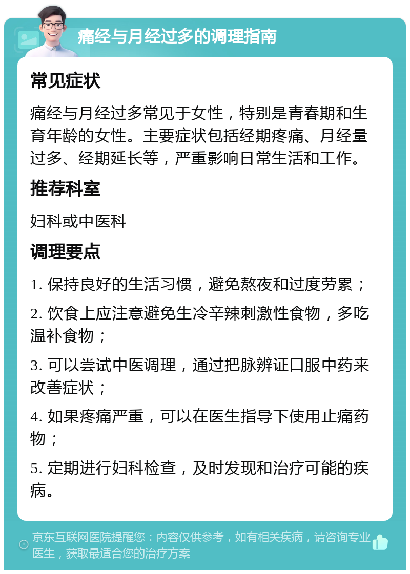 痛经与月经过多的调理指南 常见症状 痛经与月经过多常见于女性，特别是青春期和生育年龄的女性。主要症状包括经期疼痛、月经量过多、经期延长等，严重影响日常生活和工作。 推荐科室 妇科或中医科 调理要点 1. 保持良好的生活习惯，避免熬夜和过度劳累； 2. 饮食上应注意避免生冷辛辣刺激性食物，多吃温补食物； 3. 可以尝试中医调理，通过把脉辨证口服中药来改善症状； 4. 如果疼痛严重，可以在医生指导下使用止痛药物； 5. 定期进行妇科检查，及时发现和治疗可能的疾病。