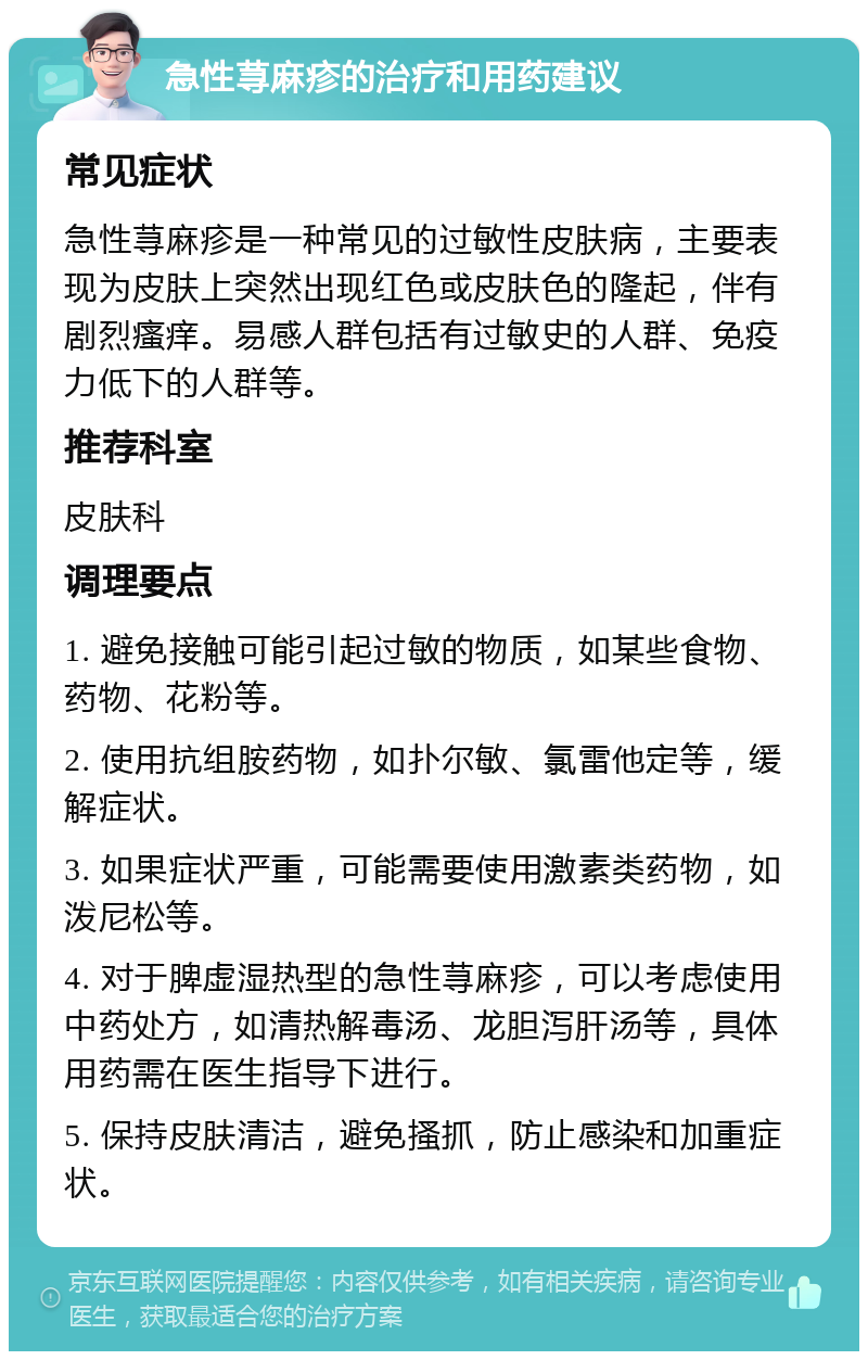 急性荨麻疹的治疗和用药建议 常见症状 急性荨麻疹是一种常见的过敏性皮肤病，主要表现为皮肤上突然出现红色或皮肤色的隆起，伴有剧烈瘙痒。易感人群包括有过敏史的人群、免疫力低下的人群等。 推荐科室 皮肤科 调理要点 1. 避免接触可能引起过敏的物质，如某些食物、药物、花粉等。 2. 使用抗组胺药物，如扑尔敏、氯雷他定等，缓解症状。 3. 如果症状严重，可能需要使用激素类药物，如泼尼松等。 4. 对于脾虚湿热型的急性荨麻疹，可以考虑使用中药处方，如清热解毒汤、龙胆泻肝汤等，具体用药需在医生指导下进行。 5. 保持皮肤清洁，避免搔抓，防止感染和加重症状。