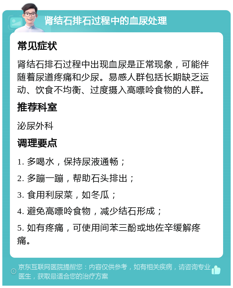 肾结石排石过程中的血尿处理 常见症状 肾结石排石过程中出现血尿是正常现象，可能伴随着尿道疼痛和少尿。易感人群包括长期缺乏运动、饮食不均衡、过度摄入高嘌呤食物的人群。 推荐科室 泌尿外科 调理要点 1. 多喝水，保持尿液通畅； 2. 多蹦一蹦，帮助石头排出； 3. 食用利尿菜，如冬瓜； 4. 避免高嘌呤食物，减少结石形成； 5. 如有疼痛，可使用间苯三酚或地佐辛缓解疼痛。