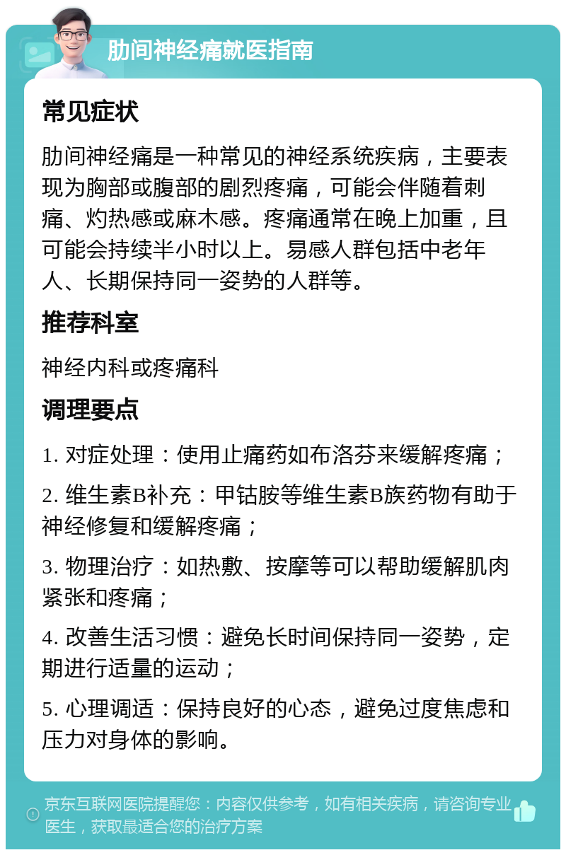 肋间神经痛就医指南 常见症状 肋间神经痛是一种常见的神经系统疾病，主要表现为胸部或腹部的剧烈疼痛，可能会伴随着刺痛、灼热感或麻木感。疼痛通常在晚上加重，且可能会持续半小时以上。易感人群包括中老年人、长期保持同一姿势的人群等。 推荐科室 神经内科或疼痛科 调理要点 1. 对症处理：使用止痛药如布洛芬来缓解疼痛； 2. 维生素B补充：甲钴胺等维生素B族药物有助于神经修复和缓解疼痛； 3. 物理治疗：如热敷、按摩等可以帮助缓解肌肉紧张和疼痛； 4. 改善生活习惯：避免长时间保持同一姿势，定期进行适量的运动； 5. 心理调适：保持良好的心态，避免过度焦虑和压力对身体的影响。