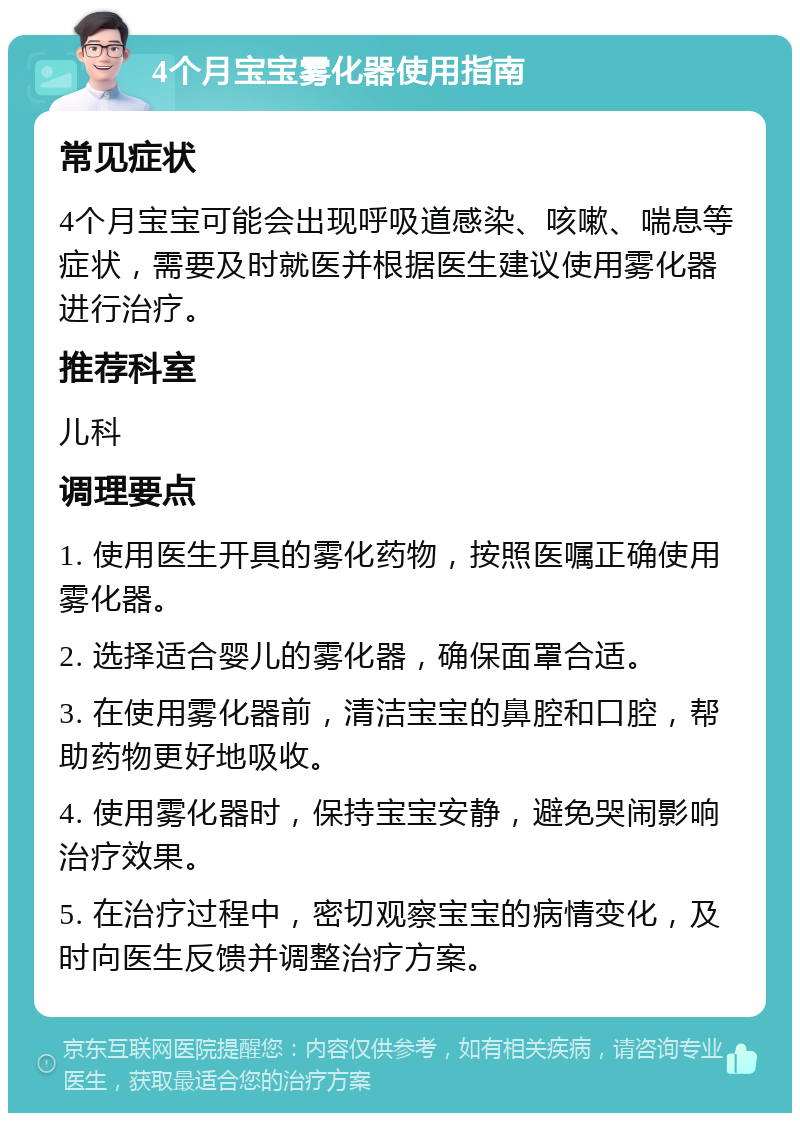 4个月宝宝雾化器使用指南 常见症状 4个月宝宝可能会出现呼吸道感染、咳嗽、喘息等症状，需要及时就医并根据医生建议使用雾化器进行治疗。 推荐科室 儿科 调理要点 1. 使用医生开具的雾化药物，按照医嘱正确使用雾化器。 2. 选择适合婴儿的雾化器，确保面罩合适。 3. 在使用雾化器前，清洁宝宝的鼻腔和口腔，帮助药物更好地吸收。 4. 使用雾化器时，保持宝宝安静，避免哭闹影响治疗效果。 5. 在治疗过程中，密切观察宝宝的病情变化，及时向医生反馈并调整治疗方案。