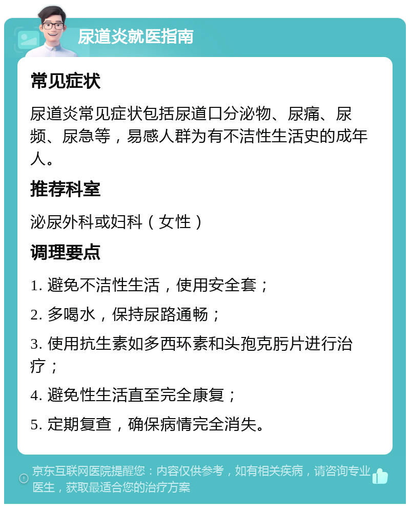 尿道炎就医指南 常见症状 尿道炎常见症状包括尿道口分泌物、尿痛、尿频、尿急等，易感人群为有不洁性生活史的成年人。 推荐科室 泌尿外科或妇科（女性） 调理要点 1. 避免不洁性生活，使用安全套； 2. 多喝水，保持尿路通畅； 3. 使用抗生素如多西环素和头孢克肟片进行治疗； 4. 避免性生活直至完全康复； 5. 定期复查，确保病情完全消失。