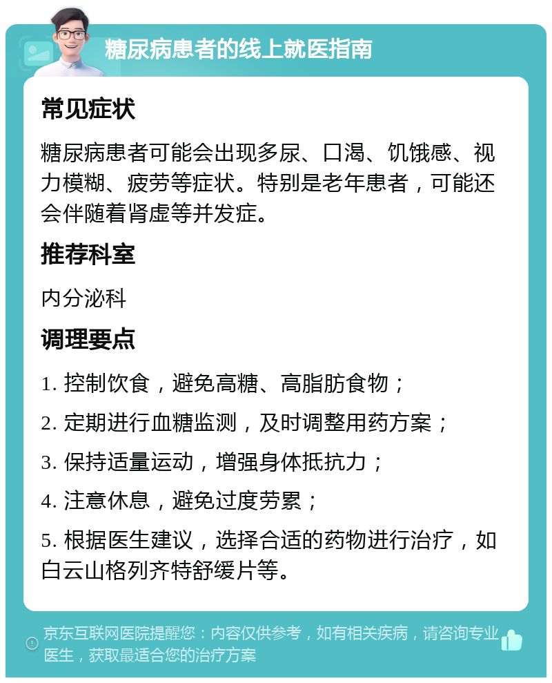 糖尿病患者的线上就医指南 常见症状 糖尿病患者可能会出现多尿、口渴、饥饿感、视力模糊、疲劳等症状。特别是老年患者，可能还会伴随着肾虚等并发症。 推荐科室 内分泌科 调理要点 1. 控制饮食，避免高糖、高脂肪食物； 2. 定期进行血糖监测，及时调整用药方案； 3. 保持适量运动，增强身体抵抗力； 4. 注意休息，避免过度劳累； 5. 根据医生建议，选择合适的药物进行治疗，如白云山格列齐特舒缓片等。