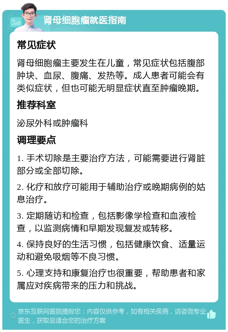 肾母细胞瘤就医指南 常见症状 肾母细胞瘤主要发生在儿童，常见症状包括腹部肿块、血尿、腹痛、发热等。成人患者可能会有类似症状，但也可能无明显症状直至肿瘤晚期。 推荐科室 泌尿外科或肿瘤科 调理要点 1. 手术切除是主要治疗方法，可能需要进行肾脏部分或全部切除。 2. 化疗和放疗可能用于辅助治疗或晚期病例的姑息治疗。 3. 定期随访和检查，包括影像学检查和血液检查，以监测病情和早期发现复发或转移。 4. 保持良好的生活习惯，包括健康饮食、适量运动和避免吸烟等不良习惯。 5. 心理支持和康复治疗也很重要，帮助患者和家属应对疾病带来的压力和挑战。