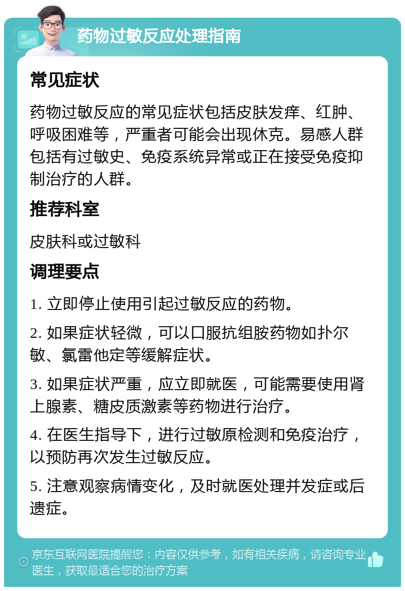 药物过敏反应处理指南 常见症状 药物过敏反应的常见症状包括皮肤发痒、红肿、呼吸困难等，严重者可能会出现休克。易感人群包括有过敏史、免疫系统异常或正在接受免疫抑制治疗的人群。 推荐科室 皮肤科或过敏科 调理要点 1. 立即停止使用引起过敏反应的药物。 2. 如果症状轻微，可以口服抗组胺药物如扑尔敏、氯雷他定等缓解症状。 3. 如果症状严重，应立即就医，可能需要使用肾上腺素、糖皮质激素等药物进行治疗。 4. 在医生指导下，进行过敏原检测和免疫治疗，以预防再次发生过敏反应。 5. 注意观察病情变化，及时就医处理并发症或后遗症。