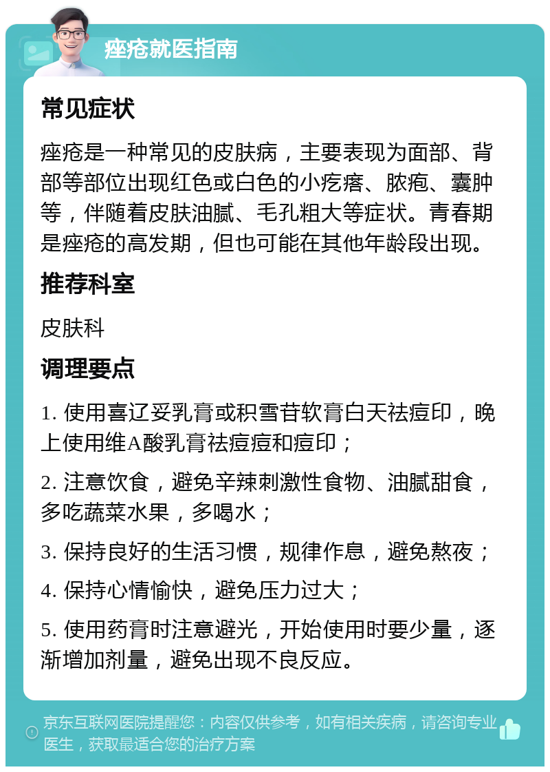 痤疮就医指南 常见症状 痤疮是一种常见的皮肤病，主要表现为面部、背部等部位出现红色或白色的小疙瘩、脓疱、囊肿等，伴随着皮肤油腻、毛孔粗大等症状。青春期是痤疮的高发期，但也可能在其他年龄段出现。 推荐科室 皮肤科 调理要点 1. 使用喜辽妥乳膏或积雪苷软膏白天祛痘印，晚上使用维A酸乳膏祛痘痘和痘印； 2. 注意饮食，避免辛辣刺激性食物、油腻甜食，多吃蔬菜水果，多喝水； 3. 保持良好的生活习惯，规律作息，避免熬夜； 4. 保持心情愉快，避免压力过大； 5. 使用药膏时注意避光，开始使用时要少量，逐渐增加剂量，避免出现不良反应。