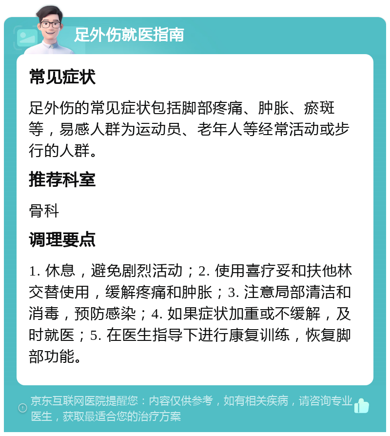 足外伤就医指南 常见症状 足外伤的常见症状包括脚部疼痛、肿胀、瘀斑等，易感人群为运动员、老年人等经常活动或步行的人群。 推荐科室 骨科 调理要点 1. 休息，避免剧烈活动；2. 使用喜疗妥和扶他林交替使用，缓解疼痛和肿胀；3. 注意局部清洁和消毒，预防感染；4. 如果症状加重或不缓解，及时就医；5. 在医生指导下进行康复训练，恢复脚部功能。