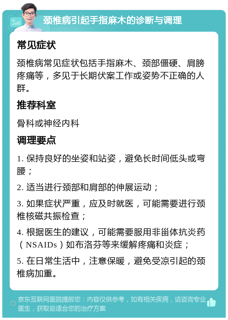 颈椎病引起手指麻木的诊断与调理 常见症状 颈椎病常见症状包括手指麻木、颈部僵硬、肩膀疼痛等，多见于长期伏案工作或姿势不正确的人群。 推荐科室 骨科或神经内科 调理要点 1. 保持良好的坐姿和站姿，避免长时间低头或弯腰； 2. 适当进行颈部和肩部的伸展运动； 3. 如果症状严重，应及时就医，可能需要进行颈椎核磁共振检查； 4. 根据医生的建议，可能需要服用非甾体抗炎药（NSAIDs）如布洛芬等来缓解疼痛和炎症； 5. 在日常生活中，注意保暖，避免受凉引起的颈椎病加重。