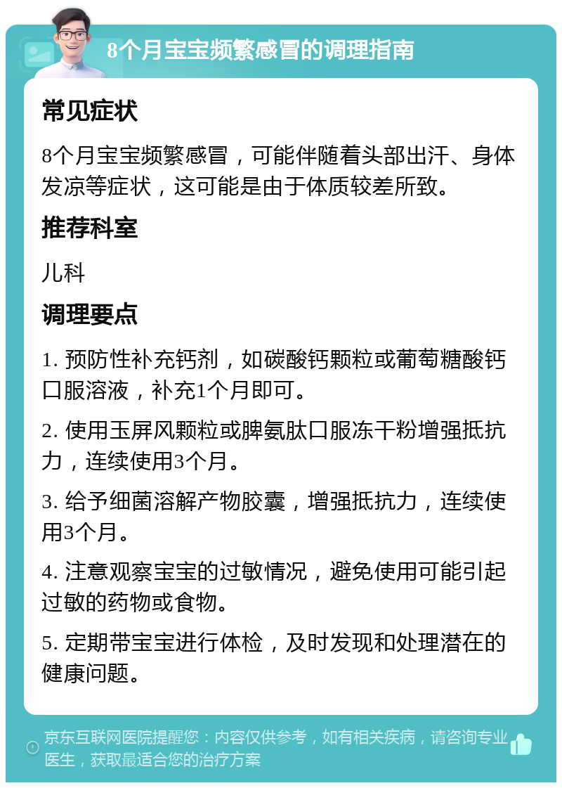 8个月宝宝频繁感冒的调理指南 常见症状 8个月宝宝频繁感冒，可能伴随着头部出汗、身体发凉等症状，这可能是由于体质较差所致。 推荐科室 儿科 调理要点 1. 预防性补充钙剂，如碳酸钙颗粒或葡萄糖酸钙口服溶液，补充1个月即可。 2. 使用玉屏风颗粒或脾氨肽口服冻干粉增强抵抗力，连续使用3个月。 3. 给予细菌溶解产物胶囊，增强抵抗力，连续使用3个月。 4. 注意观察宝宝的过敏情况，避免使用可能引起过敏的药物或食物。 5. 定期带宝宝进行体检，及时发现和处理潜在的健康问题。